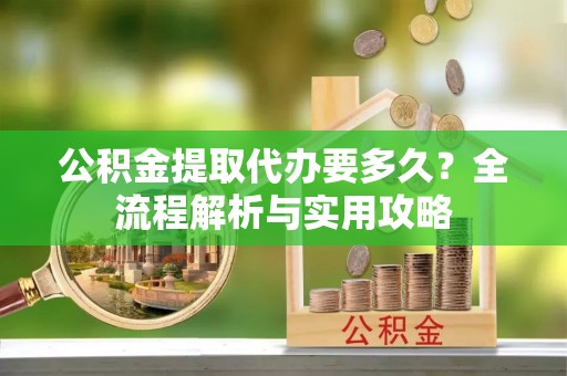 涉县公积金提取代办要多久？全流程解析与实用攻略