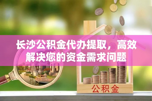 涉县长沙公积金代办提取，高效解决您的资金需求问题
