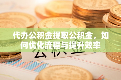 涉县代办公积金提取公积金，如何优化流程与提升效率