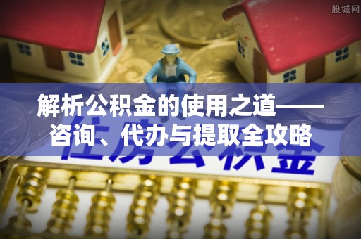 涉县解析公积金的使用之道——咨询、代办与提取全攻略