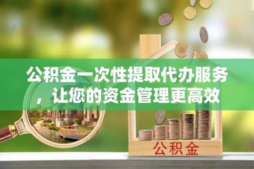 涉县公积金一次性提取代办服务，让您的资金管理更高效