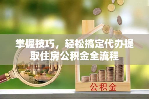 涉县掌握技巧，轻松搞定代办提取住房公积金全流程