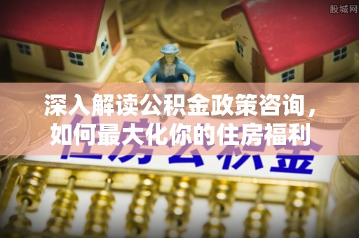 涉县深入解读公积金政策咨询，如何最大化你的住房福利