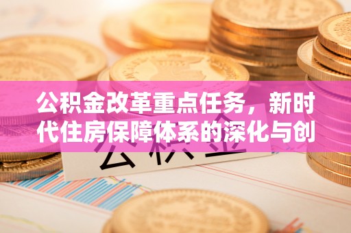 涉县公积金改革重点任务，新时代住房保障体系的深化与创新