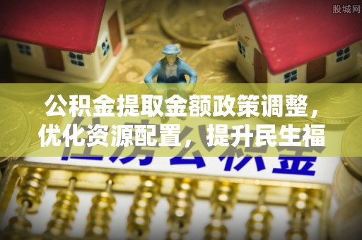 涉县公积金提取金额政策调整，优化资源配置，提升民生福祉