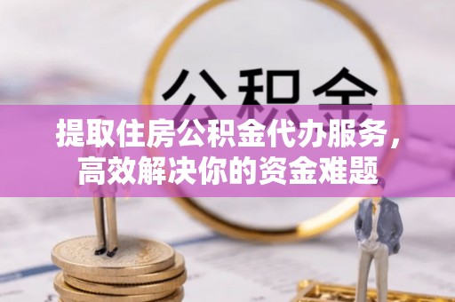涉县提取住房公积金代办服务，高效解决你的资金难题