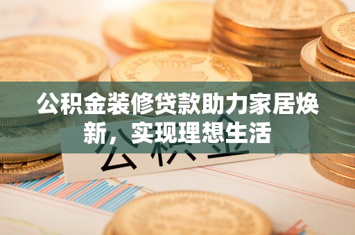 涉县公积金装修贷款助力家居焕新，实现理想生活
