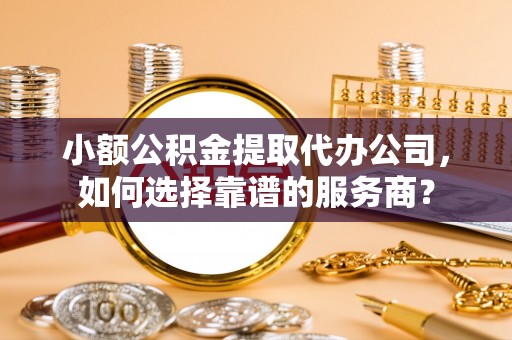 涉县小额公积金提取代办公司，如何选择靠谱的服务商？