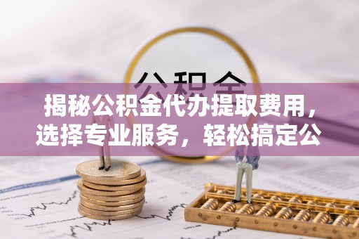 涉县揭秘公积金代办提取费用，选择专业服务，轻松搞定公积金提取