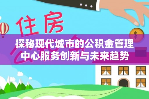 涉县探秘现代城市的公积金管理中心服务创新与未来趋势