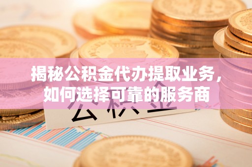 涉县揭秘公积金代办提取业务，如何选择可靠的服务商