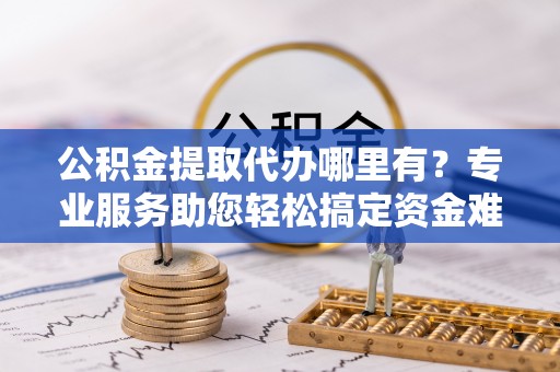 涉县公积金提取代办哪里有？专业服务助您轻松搞定资金难题