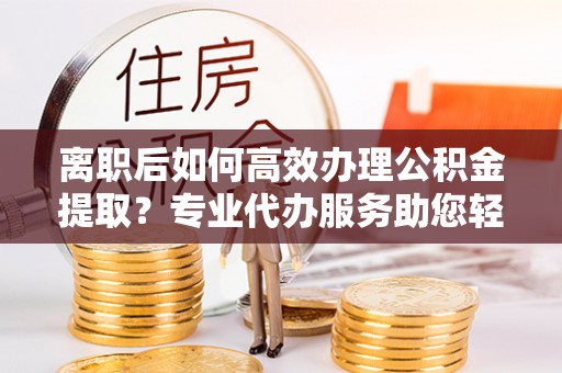涉县离职后如何高效办理公积金提取？专业代办服务助您轻松搞定