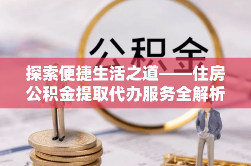 涉县探索便捷生活之道——住房公积金提取代办服务全解析