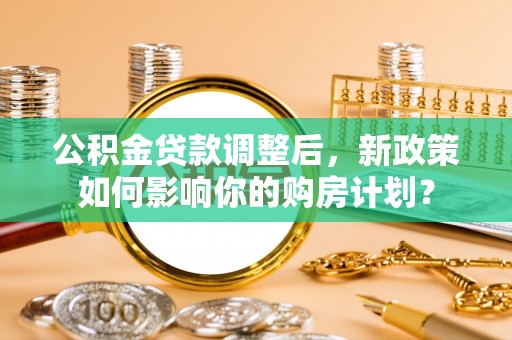 涉县公积金贷款调整后，新政策如何影响你的购房计划？