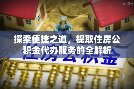 涉县探索便捷之道，提取住房公积金代办服务的全解析