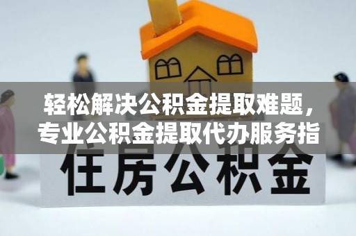 涉县轻松解决公积金提取难题，专业公积金提取代办服务指南